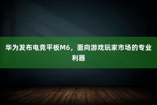 华为发布电竞平板M6，面向游戏玩家市场的专业利器